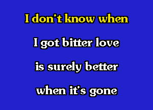 I don't lmow when
I got bitter love

is surely better

when it's gone