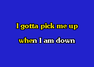 I gotta pick me up

when I am down