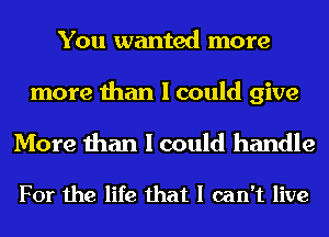 You wanted more

more than I could give

More than I could handle

For the life that I can't live