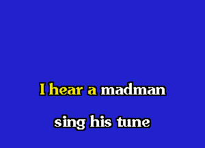 I hear a madman

sing his tune