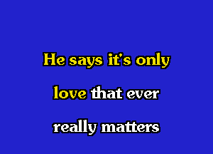 He says it's only

love that ever

really matters
