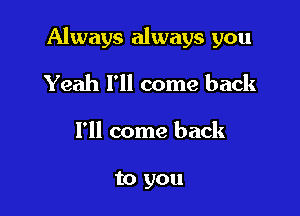Always always you

Yeah I'll come back
I'll come back

to you