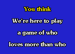 You think

We're here to play

a game of who

loves more than who