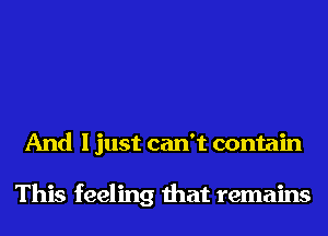 And I just can't contain

This feeling that remains