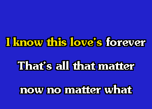 I know this love's forever
That's all that matter

now no matter what