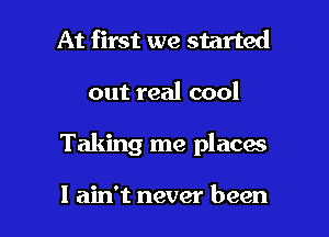 At first we started
out real cool

Taking me places

I ain't never been I