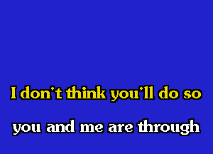 Idon't think you'll do so

you and me are through