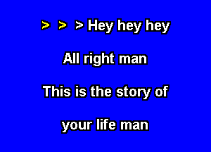 t' ?' Hey hey hey

All right man

This is the story of

your life man