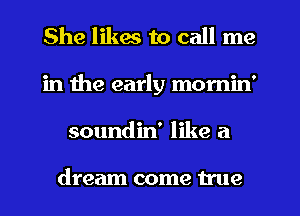 She likes to call me
in the early momin'
soundin' like a

dream come true