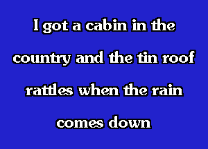 I got a cabin in the
country and the tin roof
rattles when the rain

comes down