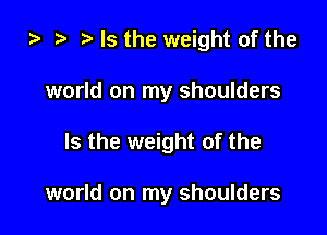 ta ? Is the weight of the

world on my shoulders

Is the weight of the

world on my shoulders