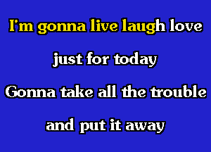 I'm gonna live laugh love
just for today

Gonna take all the trouble

and put it away