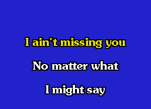 I ain't missing you

No matter what

I might say