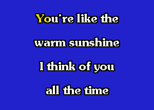 You're like the

warm sunshine

1 think of you

all the time
