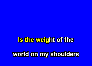 Is the weight of the

world on my shoulders