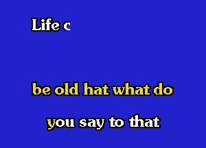 be old hat what do

you say to that