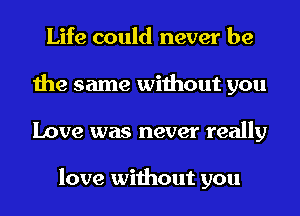 Life could never be
the same without you
Love was never really

love without you