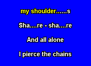 my shoulder ...... s
Sha....re - sha....re

And all alone

I pierce the chains