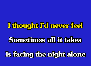 I thought I'd never feel
Sometimes all it takes

Is facing the night alone
