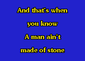 And that's when

you know

A man ain't

made of stone