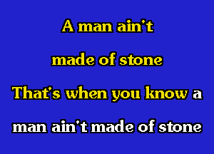 A man ain't
made of stone
That's when you know a

man ain't made of stone