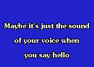 Maybe it's just the sound

of your voice when

you say hello