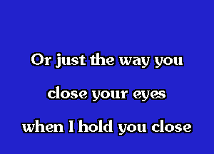 Or just the way you

close your eyes

when I hold you close