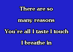 There are so

many reasons

You're all Itaste I touch

I breathe in