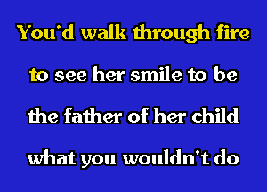 You'd walk through fire
to see her smile to be

the father of her child

what you wouldn't do