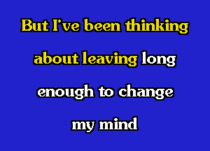 But I've been thinking
about leaving long
enough to change

my mind