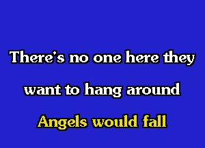 There's no one here they

want to hang around

Angels would fall