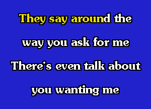 They say around the
way you ask for me
There's even talk about

you wanting me