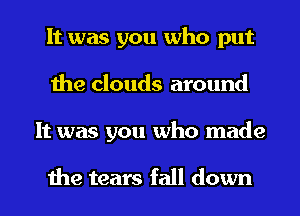 It was you who put
the clouds around
It was you who made

the tears fall down