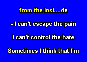 from the insi....de

- I can't escape the pain

I can't control the hate

Sometimes I think that Pm