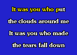 It was you who put
the clouds around me
It was you who made

the tears fall down
