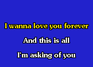 I wanna love you forever

And this is all

I'm asking of you