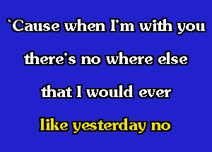 hCause when I'm with you
there's no where else
that I would ever

like yesterday no