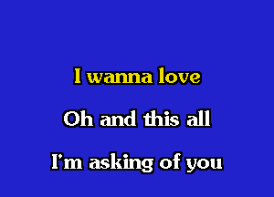 I wanna love

Oh and this all

I'm asking of you