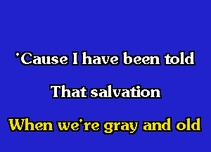 'Cause I have been told
That salvation

When we're gray and old