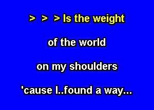 r t ?a Is the weight
of the world

on my shoulders

'cause l..found a way...