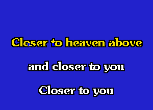 Closer m heaven above

and closer to you

Closer to you