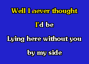 Well I never thought
I'd be

Lying here without you

by my side