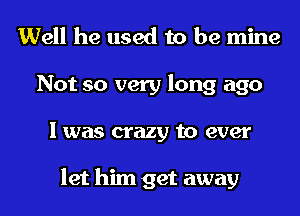 Well he used to be mine
Not so very long ago
I was crazy to ever

let him get away