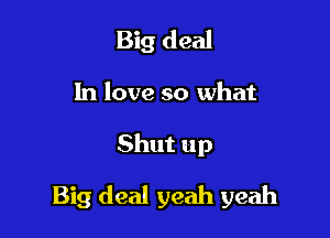 Big deal
In love so what

Shut up

Big deal yeah yeah