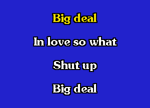 Big deal

In love so what

Shut up

Big deal