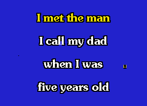 I met 1he man
I call my dad

when l was u

five years old