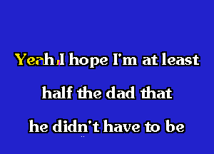 Yeah ,1 hope I'm at least

half the dad that

he didn't have to be