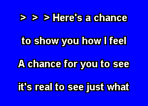 .3 r t' Here's a chance

to show you how I feel

A chance for you to see

it's real to see just what