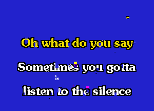 Oh what do you say

SometimQ you gotta

listen to the, silence