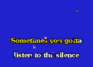 SometimQ you gotta

listen to the, silence